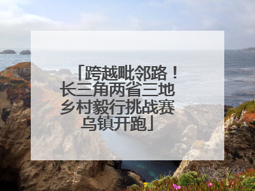 跨越毗邻路！长三角两省三地乡村毅行挑战赛乌镇开跑