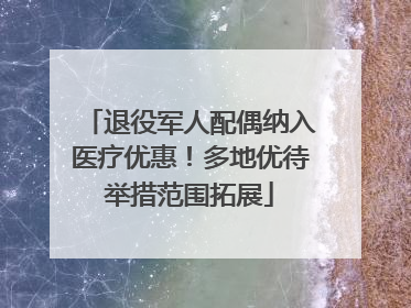 退役军人配偶纳入医疗优惠！多地优待举措范围拓展