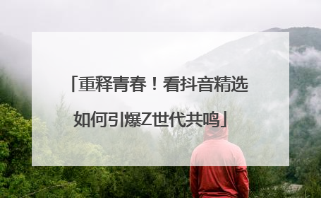 重释青春！看抖音精选如何引爆Z世代共鸣