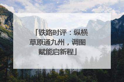 铁路时评：纵横草原通九州，调图赋能启新程