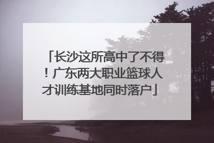 长沙这所高中了不得！广东两大职业篮球人才训练基地同时落户