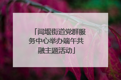 闻堰街道党群服务中心举办端午共融主题活动