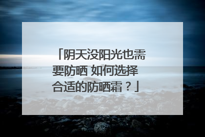 阴天没阳光也需要防晒 如何选择合适的防晒霜？