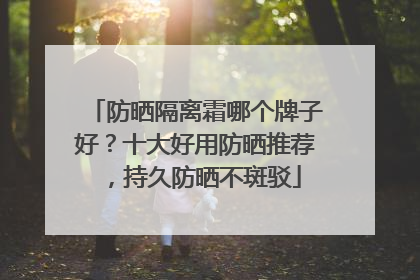 防晒隔离霜哪个牌子好？十大好用防晒推荐，持久防晒不斑驳