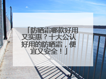 防晒霜哪款好用又实惠？十大公认好用的防晒霜，便宜又安全！