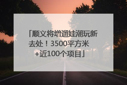 顺义将增遛娃潮玩新去处！3500平方米+近100个项目