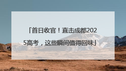 首日收官！直击成都2025高考，这些瞬间值得回味