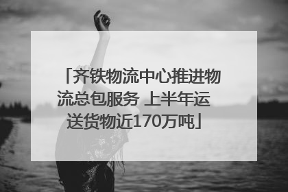 齐铁物流中心推进物流总包服务 上半年运送货物近170万吨