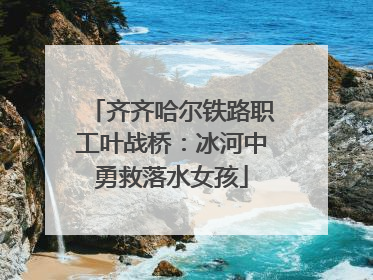 齐齐哈尔铁路职工叶战桥：冰河中勇救落水女孩