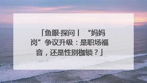 鱼眼·探问丨 “妈妈岗”争议升级：是职场福音，还是性别枷锁？