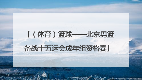 （体育）篮球——北京男篮备战十五运会成年组资格赛