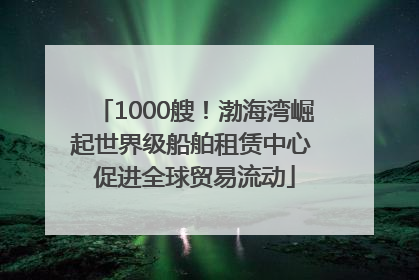 1000艘！渤海湾崛起世界级船舶租赁中心 促进全球贸易流动