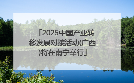2025中国产业转移发展对接活动(广西)将在南宁举行