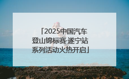 2025中国汽车登山锦标赛·遂宁站系列活动火热开启