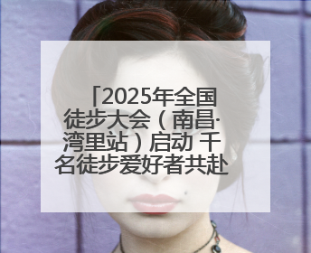2025年全国徒步大会（南昌·湾里站）启动 千名徒步爱好者共赴山水之约