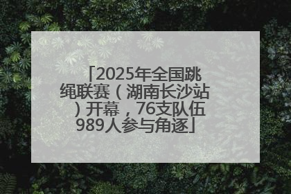 2025年全国跳绳联赛（湖南长沙站）开幕，76支队伍989人参与角逐