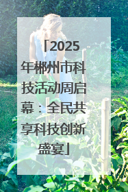 2025年郴州市科技活动周启幕：全民共享科技创新盛宴