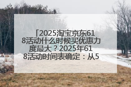 2025淘宝京东618活动什么时候买优惠力度最大？2025年618活动时间表确定：从5月13日20:00至6月18日24时
