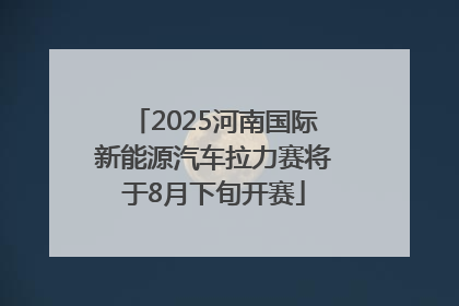 2025河南国际新能源汽车拉力赛将于8月下旬开赛