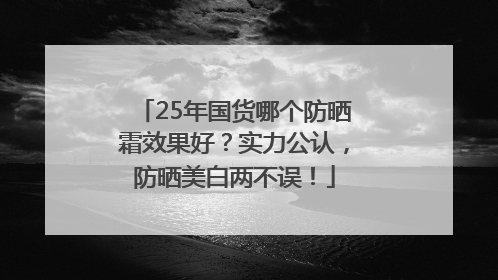 25年国货哪个防晒霜效果好？实力公认，防晒美白两不误！