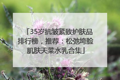 35岁抗皱紧致护肤品排行榜，推荐：松弛垮脸肌肤天菜水乳合集