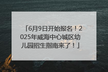 6月9日开始报名！2025年威海中心城区幼儿园招生指南来了！